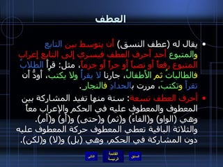 العطف يقال له  ( عطف النسق )  أَن يتوسط بين  التابع   و المتبوع  أَحد أَحرف العطف فيسري إِلى التابع إِعراب المتبوع رفعاً أَو نصباً أَو جراً أَو جزماً ، مثل :  قرأَ  الطلابُ   ف الطالباتُ  ثم  الأَطفالُ ، جارنا  لا يقرأُ   ولا يكتبُ ، أَودُّ أَن  تقرأَ   و تكتبَ ، مررت ب الحدادِ   ف النجار ِ . أحرف العطف تسعة :  ستة منها تفيد المشاركة بين المعطوف والمعطوف عليه في الحكم والإعراب معاً وهي  ( الواو )  و ( الفاءُ )  و ( ثم )  و ( حتى )  و ( أَو )  و ( أَم ).  والثلاثة الباقية تعطي المعطوف حركة المعطوف عليه دون المشاركة في الحكم، وهي  ( بل )  و ( لا )  و ( لكن ).   التالي 