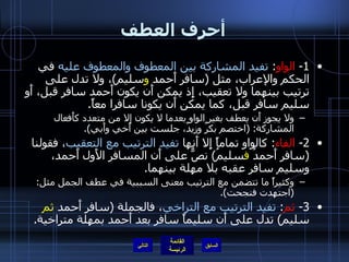 أحرف العطف 1-  الواو :  تفيد المشاركة بين المعطوف والمعطوف عليه  في الحكم والإعراب، مثل  ( سافر أَحمد  و سليم ) ، ولا تدل على ترتيب بينهما ولا تعقيب، إِذ يمكن أَن يكون أَحمد سافر قبل، أَو سليم سافر قبل، كما يمكن أَن يكونا سافرا معاً . ولا يجوز أَن يعطف بغير الواو بعدما لا يكون إلا من متعدد كأَفعال المشاركة : ( اختصم بكرٌ وزيدٌ، جلست بين أَخي وأَبي ). 2-  الفاء :  كالواو تماماً إِلا أَنها  تفيد الترتيب مع التعقيب ، فقولنا  ( سافر أَحمدُ  ف سليمُ )  نصٌّ على أَن المسافر الأَول أَحمد، وسليم سافر عقبه بلا مهلة بينهما . وكثيراً ما تتضمن مع الترتيب معنى السببية في عطف الجمل مثل : ( اجتهدت فنجحت ). 3-  ثم :  تفيد الترتيب مع التراخي ، فالجملة  ( سافر أَحمد  ثم  سليم )  تدل على أَن سليماً سافر بعد أَحمد بمهلة متراخية . التالي 