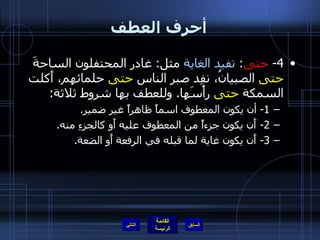 أحرف العطف 4-  حتى :   تفيد الغاية  مثل :  غادر المحتفلون الساحةَ  حتى  الصبيانُ، نفِد صبر الناس  حتى  حلمائهم، أَكلت السمكة  حتى  رأْسَها .  وللعطف بها شروط ثلاثة : 1-  أن يكون المعطوف اسماً ظاهراً غير ضمير . 2-  أَن يكون جزءاً من المعطوف عليه أَو كالجزءِ منه . 3-  أَن يكون غاية لما قبله في الرفعة أَو الضعة . التالي 