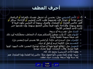 أحرف العطف 5-  أو :  لأَحد الشيئين  مثل :  يحسن أن تشغل نفسك بالقراءة  أو  الرياضة، اشتر تفاحاً  أَو  خوخاً .  فإن تقدمهما طلب كانت للتخيير  أَو  الإباحة :  سافرْ  أَو  أَقمْ، جالس العلماءَ  أَو  الصلحاءَ .  والفرق بينهما أَن التخيير يكون فيما لا يجمع بينهما، والإباحة تكون فيما يمكن الجمع بينهما .  وإن تقدمها خبر كانت لأَحد المعاني الآتية : للشك  مثل :  هم ستة أَو سبعة . للإِبهام  مثل :  أَنا وأَنت مخطئٌ  ( المتكلم يعرف أَن المخاطب مخطئٌلكنه أورد ذلك في صيغة مبهمة تلطيفاً وتأَدباً . للإِضراب  مثل :  استدعِ لي خالداً، أَو اجلس فلا يعنيني أَمره  ( بمعنى بل ). للتقسيم  مثل :  الكلمة اسم أَو فعل أو حرف . للتفصيل  مثل : { وَقالُوا كُونُوا هُوداً أَوْ نَصارَى تَهْتَدُوا }  المعنى :  قالت اليهود :  كونوا هوداً تهتدوا، وقالت النصارى :  كونوا نصارى تهتدوا . وقولنا  ( لأَحد الشيئين )  بجمع ذلك كله . تنبيه :  تؤدي  ( إما )  معنى  ( أَو )  فتقول مثلاً :  جالس إِما العلماءَ وإِما الصلحاءَ، هم إِما ستة وإِما سبعة .  وليست حرف عطف . التالي 