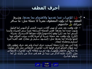 أحرف العطف 7-  بل :  للإِضراب عما تقدمها والاهتمام بما بعدها .  وشرط العطف بها أن يكون المعطوف مفرداً لا جملة مثل :  ما سافر جيرانك  بل  خادمُهم . فإِن وقعت بعد نفي أو نهي أَفادت تثبيت النفي أَو النهي لما قبلها، وثبوتَ ضده لما بعدها :  ففي الجملة السابقة نفينا سفر الجيران وأثبتنا السفر لما بعد  ( بل )  وهو  ( خادمهم )  فكان معناها الاستدراك بمنزلة  ( لكن ).  وإن وقعت بعد جملة خبرية أَو أَمرية أفادت سلب الحكم عما قبلها وإثباته لما بعدها مثل : ( ليشهدْ سليمٌ بل معاذٌ ) ، فقد أَلغينا أَمرنا لسليم وجعلناه لمعاذ . فإذا أتى بعد  ( بل )  جملة أصبحت حرف ابتداء ولم تعد حرف عطف، فإن أريد إبطال الحكم الذي قبلها كانت للإضراب الإبطالي مثل  { أَمْ يَقُولُونَ بِهِ جِنَّةٌ بَلْ جاءَهُمْ بِالْحَقِّ } ، وإن لم يرد إبطاله كانت للإضراب الانتقالي مثل : { أَأُنْزِلَ عَلَيْهِ الذِّكْرُ مِنْ بَيْنِنا بَلْ هُمْ فِي شَكٍّ مِنْ ذِكْرِي بَلْ لَمّا يَذُوقُوا عَذابِ }. التالي 