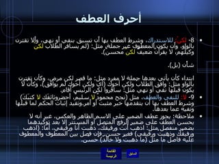 أحرف العطف 8-  لكنْ :  للاستدراك ، وشرط العطف بها أَن تسبق بنفي أَو نهي، وأَلا تقترن بالواو، وأَن يكون المعطوف غير جملة، مثل : ( لم يسافر الطلابُ  لكنْ  وكيلُهم، لا يقرأَنَّ ضعيفٌ  لكنْ  محسنٌ ). وتفيد إثبات النفي أَو النهي لما قبلها وجعلَ ضده لما بعدها، شأْنها في ذلك شأْن  ( بل ). فإذا نقص شرط من الشروط الثلاثة المذكورة لم تكن حينئذ عاطفة بل حرف ابتداء كأن يأتي بعدها جملة لا مفرد مثل :  ما قصر لكن مرض، وكأن تقترن بالواو مثل :  وافق الطلابُ ولكن أخوك  ( أي ولكن أخوك لم يوافق ) ، وكأَنْ لا يكون قبلها نفي أو نهي مثل :  سافروا لكنِ الرئيس أقام . 9-  لا :  للنفي والعطف ، مثل  ( نجح محمودٌ  لا  سليمٌ، أَحضروثائقَك  لا  كتبَكَ )  وشرط العطف بها أَن يتقدمها خبر مثبت أَو أَمر . وتفيد إثبات الحكم لما قبلها ونفيه عما بعدها . ملاحظة :  يجوز عطف الضمير على الاسم الظاهر والعكس، غير أنه لا يحسن العطف على ضمير الرفع المتصل أو المستتر إلا بعد توكيدهما بضمير منفصل مثل :  اذهبْ أَنت ورفيقُك، ذهبت أَنا ورفيقي، أَما : ( اذهب ورفيقُك وذهبتُ ورفيقي )  فغير حسن .  فإِن فصل بين المعطوف والمعطوف عليه فاصلٌ ما مثل  ( ما ذهبتُ ولا خالدٌ )  حسُن . 