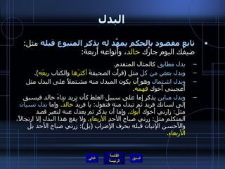 البدل تابع مقصود بالحكم يمهَّد له بذكر المتبوع قبله  مثل :  ضيفُك اليوم جارُك  خالد ، وأَنواعه أَربعة : بدل مطابق  كالمثال المتقدم . وبدل بعض من كل  مثل  ( قرأْت الصحيفةَ  أكثرَها  والكتاب  ربعَه ). وبدل اشتمال  وهو أَن يكون المبدل منه مشتملاً على البدل مثل أَعجبني أَخوك  فهمُه . وبدل مباين  يذكر إِما على سبيل الغلط كأَن تريد نداءَ خالد فيسبق إلى لسانك فريد ثم تبدل منه فتقول :  يا فريدُ  خالدٌ .  وإما  بدل نسيان  مثل :  زارني أَخوك  أَبوك .  وإِما أَن يذكر ثم يعدل عنه لتغير قصد المتكلم مثل :  زرني صباح الأحدِ  الأربعاءِ .  ولا يقع هذا البدل إلا ارتجالاً، والأحسن الإتيان قبله بحرف الإِضراب  ( بل ):  زرني صباح الأَحد بل  الأَربعاءِ . التالي 