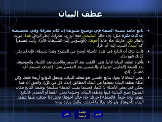 عطف البيان تابع جامد يشبه الصفة في توضيح متبوعه إن كان معرفة وفي تخصيصه إن كان نكرة  مثل :  جاءَ خالدٌ  التميميُّ  معه أبو زيد عمرانُ، انظر الرجلَ  هذا ، مررت بالفائزِ  بكرٍ ، جارتك جاءَ خالدٌ  أَخوها ،  { فَوَسْوَسَ إِلَيْهِ الشَّيْطانُ قالَ } ، رأَيت غضنفراً أَي  أَسداً ، أشرت إِليه أَنِ اقرأ . فأَنت ترى أَن التابع في هذه الأمثلة أَوضح من المتبوع وهذا شرطه، فإِن لم يكن كذلك فهو بدل . وأَفراد عطف البيان غالباً هي :  اللقب بعد الاسم، والاسم بعد الكنية، والموصوف بعد الصفة  ( الفارس عنترة ) ، والتفسير بعد المفسَّر مثل : ( عندي عسجد أَي ذهب )..  إلخ . بعض النحاة لا يقول بتابع خامس هو عطف البيان، ويجعل التوابع أربعة فقط، وكل أمثلة عطف البيان يجعلها من البدل المطابق  ( بدل كل من كل ).  والحق أن هذا يمكن في بعض الأمثلة لا كلها، فحيثما بقيت الجملة سليمة بوضعنا التابع مكان المتبوع تصح البدلية فيها وعطف البيان، وحيثما يختل اللفظ أو المعنى فالتابع عطف بيان حتماً، فالجملة  ( جارتك جاء خالد أخوها )  تختل إذا حذفت منها عطف البيان  ( أخوها ) ، ولو كان بدلاً ما اختلت .  وإليك زيادة بيان : التالي 