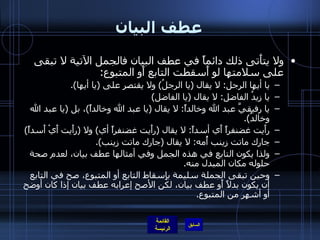 عطف البيان ولا يتأَتى ذلك دائماً في عطف البيان فالجمل الآتية لا تبقى على سلامتها لو أَسقطت التابع أَو المتبوع : يا أيها الرجل :  لا يقال  ( يا الرجلُ )  ولا يقتصر على  ( يا أيها ). يا زيدُ الفاضل :  لا يقال  ( يا الفاضل ) يا رفيقيَّ عبد الله وخالداً :  لا يقال  ( يا عبد الله وخالداً ) ، بل  ( يا عبد الله وخالدُ ). رأَيت غضنفراً أَي أسداً :  لا يقال  ( رأَيت غضنفراً أي )  ولا  ( رأَيت أَيْ أَسداً ) جارك ماتت زينب أُمه :  لا يقال  ( جارك ماتت زينب ). ولذا يكون التابع في هذه الجمل وفي أمثالها عطف بيان، لعدم صحة حلوله مكان المبدل منه . وحين تبقى الجملة سليمة بإِسقاط التابع أو المتبوع، صح في التابع أن يكون بدلاً أَو عطف بيان، لكن الأصح إعرابه عطف بيان إذا كان أوضح أو أشهر من المتبوع . 