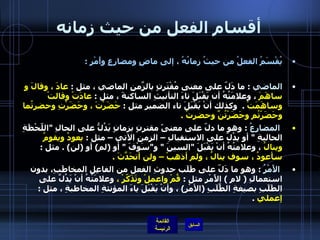 أقسام الفعل من حيث زمانه يُقْسَمُ الفعلُ من حيثُ زمانُهُ ، إلى ماضٍ ومضارِعٍ وأَمْرٍ  : الماضي   :  ما دَلّ على معنى مُقْتَرنٍ بالزّمَنِ الماضي ، مثل  :  عادَ ، وقالَ و ساهَمَ  ، وعلامَتُهُ أن يَقْبَلَ تاءَ التأنيثِ الساكنةَ ، مثل  :  عادَتْ وقالتْ وساهَمَتْ   .   وكذلك أنْ يَقْبَلَ تاء الضميرِ مثل  :  حَضَرْتَ ، وحَضَرْتِ وحضرتُما وحَضَرْتُم وحَضَرْتُنَّ وحضرتُ  .    المضارعُ   :  وهو ما دلّ على معنىً مقترنٍ بزمانٍ يَدُلُّ على الحالِ  " اللّحْظَةِ الحاليةِ  "  أو يدُلّ على الاستقبالِ – الزمنِ الآتي – مثل  :  يعودُ ويقومُ وينالُ  ، وعلامتُهُ أنْ يَقْبَلَ  " السينَ  "  و " سَوْفَ  "  أو  ( لم )  أو  ( لن ) .  مثل  :  سأعودُ ، سوف ينالُ ، ولم أذهبْ – ولن أتحَدَّثَ  .    الأَمْرُ   :  وهو ما دَلّ على طَلَب حدوثِ الفعل من الفاعِل المخاطَبِ، بدون استعمالِ  (  لامِ  )  الأَمْرِ مثل  :  قُمْ واعملْ وتَذَكّرْ ،  وعلامَتُهُ أنْ يَدُلَّ على الطَلَبِ بصيغةِ الطَّلَبِ  ( الأمْرِ )  ، وأنْ يَقْبَلَ ياءَ المؤنثةِ المخاطبةِ ، مثل  :  إعملي   .  