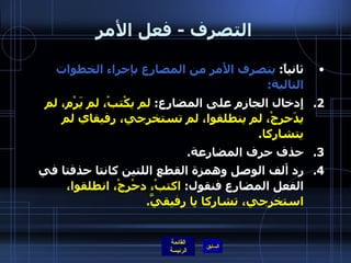 التصرف  -  فعل الأمر ثانياً :  يتصرف الأَمر من المضارع بإجراء الخطوات التالية : إِدخال الجازم على المضارع :  لم يكْتبْ، لم يَرْم، لم يدَحرجْ، لم ينطلقوا، لم تستخرجي، رفيقاي لم يتشاركا . حذف حرف المضارعة . رد ألف الوصل وهمزة القطع اللتين كانتا حذفتا في الفعل المضارع فنقول :  اكتبْ، دحْرجْ، انطلقوا، استخرجي، تشاركا   يا رفيقيَّ .   