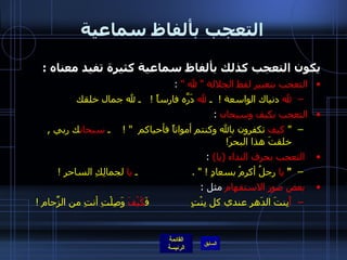 التعجب بألفاظ سماعية يكون التعجب كذلك بألفاظ سماعية كثيرة تفيد معناه  : التعجب بتعبير لفظ الجلالة  "  لله  "  : لله  دنياك الواسعة  !  ـ  لله  دَرَّه فارساً  !    ـ لله جمال خلقك  التعجب بكيف وسبحان   : "   كيف  تكفرون بالله وكنتم أمواتاً فأحياكم   " !     ـ  سبحان ك ربي  ,  خلقتَ هذا البحرَ !   التعجب بحرف النداء  ( يا )  : "   يا  رجلُ أكرِمْ بسعادٍ  ! " .                   ـ  يا  لجمالِكِ الساحر  !   بعض صور الاستفهام  مثل  : أَ بِنتَ الدَهرِ عندي كل بِنْتٍ              فَ كَيْفَ  وَصِلْتِ أنتِ من الزِّحام  ! 