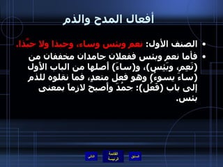 أفعال المدح والذم   الصنف الأول :  نعم وبئس وساء، وحبذا ولا حبَّذا . فأما نعم وبئس ففعلان جامدان مخففان من  ( نَعِم، وبَئِس ) ، و ( ساءَ )  أَصلها من الباب الأَول  ( ساءَ يسوءُ )  وهو فعل متعدٍ، فما نقلوه للذم إلى باب  ( فَعُل ):  جمُدَ وأَصبح لازماً بمعنى بئس .  التالي 