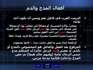 أفعال المدح والذم   التزمت العرب في فاعل نعم وبئس أَن يكون أحد ثلاثة : محلىًّ بـ ( أَل )  الجنسية، أو مضافاً إلى محلىًّ بها، أَو مضافاً إلى مضاف إلى محلىًّ بها :  نعم  الرجل خالد،  نعم  خلقُ المرأَة الحشمة،  بئس  ابن أخت القوم سليم . أَو ضميراً مميزاً  ( مفسراً بتمييز ):  نعم رجلاً فريد، وساءَ خلقاً غضبك . أَو كلمة  ( ما )  بئس ما فعل جارك :  ساءَ  ما  كانوا يصنعون .  المرفوع بعد الفعل والفاعل هو المخصوص بالمدح أو بالذم، إذ معنى  ( نعم  الرجل خالد )  أَن المتكلم مدح جنس الرجال عامة  ( وفيهم خالد طبعاً )  ثم خص المدح بـ ( خالد )  فكأَنما مدحه مرتين .  التالي 