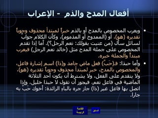 أفعال المدح والذم   -  الإعراب ويعرب المخصوص بالمدح أَو بالذم  خبراً لمبتدأ محذوف وجوباً تقديره  ( هو ) ،  أو  ( الممدوح أو المذموم ) ، وكأَن الكلام جوابٌ لسائلٍ سأَل  ( من عنيت بقولك :  نعم الرجل؟ ).  أَما إذا تقدم المخصوص على جملة المدح مثل  ( خالد نعم الرجل )  فيعرب مبتدأً والجملة خبره . وأَما حبذا :  فـ ( حَبَّ )  فعل ماض جامد و ( ذا )  اسم إشارة فاعل، والمخصوص بالمدح، خبر لمبتدأ محذوف وجوباً تقديره  ( هو ) ،  ولا يتقدم على الفعل، ولا يشترط أَن يكون أَحد الثلاثة الماضية في فاعل نعم، فيجوز أَن تقول لا حبذا خليل، وإِذا اتصل بها فاعل غير  ( ذا )  جاز جره بالباءِ الزائدة :  أَخوك حَبَّ به جارا . 