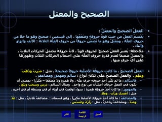 الصحيح والمعتل   الفعلُ الصحيحُ والمعتَلُّ  :  يُقْسَمُ الفعلُ من حيث قوةُ حروفِهِ وضَعْفُِها ، إلى قسمين  :  صحيحٍ وهو ما خلا من حروفِ العِلَّةِ ، ومُعْتَلٍّ وهو ما تَضَمّنَ حروفاً من حروفِ العِلَّةِ الثلاثةِ  :  الألف والواو والياء  .   ملاحظة :  يُعتبرُ الفعلُ صحيحَ الحروفِ قوياً ، لأنَّ حروفهُ تحتملُ الحركاتِ الثلاثَ ، والمعتلُّ ضعيفاً لعدمِ قدرةِ حروفِ العلّةِ على احتمالِ الحركاتِ الثلاثِ وظهورُها على أيّ حرفٍ منها  .  الفعلُ الصحيحُ ، ما كانت حروفُهُ الأصلّيةُ حروفاً صحيحةً   .  مثل  :  شَرِبَ وذَهَبَ وعَلِمَ  .   والفعلُ الصحيحُ على ثلاثةِ أنواعٍ  :  سالمٍ ومهموزٍ ومضاعفٍ   .  فالسّالمُ   :  ما لم يَكُنْ أحدُ حروفِهِ حرفَ عِلّةٍ ، ولا همزة ولا مُضَعّفاً – مُكرّراً  -  بمعنى أن يكونَ في الفعل حرفان أصليان من نوعٍ واحدٍ  .   ومثالُ السالمِ  :  دَرَسَ وسَحَبَ وبَلَغَ  . والمهموزُ   :  ما كانَ أحدُ حروفِهِ همزةً  :  سواءٌ أوقعتْ في أوَلِهِ أم في وَسَطهِ أم في آخرهِ  .  مثل  :  أمْسَكَ ورَأَبَ ، ومَلأَ .  والمضاعَفُ   :  ما كانَ أحدُ حروفِهِ الأصليةِ مكرراً  .  وهو قسمان  :  مضاعفٌ ثلاثيٌّ ، مثل  :  عَدَّ وشَدَّ  ، ومضاعَفٌ رباعيٌّ ، مثل  :  زَلَزَلَ وعَسْسَ   .  التالي 