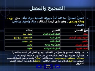 الصحيح والمعتل الفعلُ المعتلُّ  :  ما كانَ أَحدُ حروفِه الأصلية حرفَ عِلّةٍ  ، مثل  :  وَرَدَ ، ومالَ وسَعى   .  وهو على أربعةِ أشكالٍ  :  مثالٌ وأجوفُ وناقصٌ ولفيفٌ  . التالي هذا ويُعْرَفُ الصحيحُ والمعتلُ من الأفعالِ ، بإرجاعِ الفعلِ إلى الماضي المجردِّ  .  فإذا أردْنا معرفة نوعِ الأفعالِ التالية – من حيث كونها صحيحة أو معتلة  - :  يتساءلُ ، يستلقي ، ويستولي   .  أعدناها إلى  ( سَأَلَ )  وهي من نوعِ الفعلِ الصحيحِ المهموزِ ، و ( لَقيَ )  وهي من المعتلِ الناقصِ –  و ( وَليَ )  وهي من المعتلّ اللفيفِ المفروقِ  .  لفيف مقرون اعتل ثانيه وثالثه ط وى لفيف مفروق اعتلّ أوله وثالثه و ف ى ناقص اعتل ثالثه غز ا  ، رم ى أجوف واوي أو يائي اعتل ثانيه ق ا ل يقول ، ب ا ع يبيع مثال اعتل الحرف الأول و عد ،  ي نع نوع المعتل التغيير مثال 