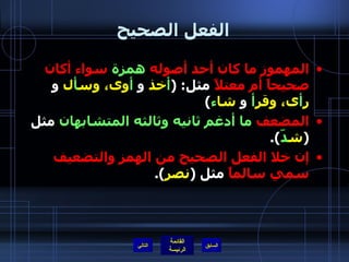 الفعل الصحيح المهموز ما كان أحد أصوله  همزة  سواء أكان صحيحاً أم معتلاً  مثل : ( أ خذ  و   أ وى، وس أ ل  و  ر أ ى، وقر أ   و  شا ء )  المضعف  ما أدغم ثانيه وثالثه المتشابهان  مثل  ( ش دّ ). إن خلا الفعل الصحيح من الهمز والتضعيف سمي سالماً  مثل  ( نصر ).  التالي 