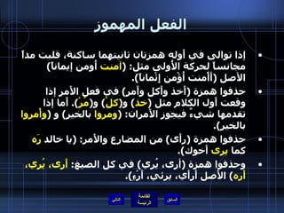 الفعل المهموز إذا توالى في أَوله همزتان ثانيتهما ساكنة، قلبت مداً مجانساً لحركة الأُولى مثل : ( آمنت  أُومن إيماناً )  الأصل  ( أَأْمنت أُؤْمن إِئْماناً ). حذفوا همزة  ( أَخذ وأَكل وأَمر )  في فعل الأَمر إذا وقعت أَول الكلام مثل  ( خذ )  و ( كلْ )  و ( مُرْ ).  أَما إذا تقدمها شيءٌ فيجوز الأَمران : ( ومروا  بالخير )  و  ( وأْمروا  بالخير ). حذفوا همزة  ( رأَى )  من المضارع والأَمر : ( يا خالد  رَه  كما  يرى  أَخوك ). وحذفوا همزة  ( أرى، يُري )  في كل الصيغ :  أَرى، يُري، أَره )  الأَصل أَرأَي، يرئي، أَرْءِ ). التالي 