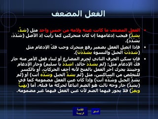 الفعل المضعف الفعل المضعف ما كانت عينه ولامه من جنس واحد  مثل  ( شدَّ، يشدُّ )  فيجب إدغامهما إن كان متحركين كما رأيت إذ الأَصل  ( شَدَدَ، يَشْدُدُ ). فإذا اتصل الفعل بضمير رفع متحرك وجب فكّ الإدغام مثل  ( شددْتُ  الحبلَ والنسوة  يشدُدْنَ ). فإن سكن الحرف الثاني لجزم المضارع أَو لبناءِ فعل الأمر منه جاز فكّ الإدغام مثل : ( لم  يشدُدْ  خالد،  اشدُدْ  يا سليم )  وجاز الإدغام وحينئذ يحرك آخر الفعل بالفتح لأَنه أخف الحركات، أَو بالكسر للتخلص من الساكنين، مثل  ( لم  يشدَّ  الحبل  وشُدَّه  أنت )  أَو  ( لم يشدِّ الجبل وشُدِّه أنتَ )  وإذا كان عين الفعل مضمومة كما في  ( يشُدُّ )  جاز وجه ثالث هو الضم اتباعاً لحركة ما قبله، أَما  ( يهَبُّ ويفِرُّ )  فلا يجوز فيهما الضم لأَن عين الفعل فيهما غير مضمومة . 