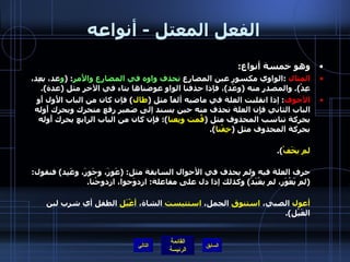 الفعل المعتل  -  أنواعه وهو خمسة أنواع : المثال   : الواوي مكسور عين المضارع  تحذف واوه في المضارع والأَمر : ( و عد، يعِد، عِدْ ).  والمصدر منه  ( وعْد ) ، فإذا حذفنا الواو عوضناها بتاء في الآخر مثل  ( عدة ). الأجوف :  إذا انقلبت العلة في ماضيه ألفاً مثل  ( طال )  فإن كان من الباب الأَول أَو الباب الثاني فإِن العلة تحذف منه حين يسند إلى ضمير رفع متحرك ويحرك أَوله بحركة تناسب المحذوف مثل  ( قُمت وبِعنا ) ؛ فإِن كان من الباب الرابع يحرك أَوله بحركة المحذوف مثل  ( خِفْنا ). وإِذا صيغ منه فعل الأَمر أَو جزم مضارعه حذف حرف العلة مثل : ( قُمْ، بِعْ، خَفْ، لم يقُمْ، لم يخَفْ ). هذا وإذا كان الأَجوف صفته المشبهة على  ( أَفعل )  مثل  ( أَعور، أَغيد، أَحور )  لم يغير حرف العلة فيه ولم يحذف في الأحوال السابقة مثل : ( عَوِرَ، وحَوِرَ، وغَيِد )  فنقول : ( لم يَعْوَر، لم يغْيَدْ )  وكذلك إذا دل على مفاعلة :  ازدوَجوا، ازدوجْنا . وما سمع من الأجوف تصحيح العلة فيه يلتزم ولا يقاس عليه مثل : ( أغيمت  السماء،  أعول  الصبي،  استنوق  الجمل،  استتيست  الشاة،  أغْيَل  الطفل أي شرب لبن الغَيْل ). التالي 