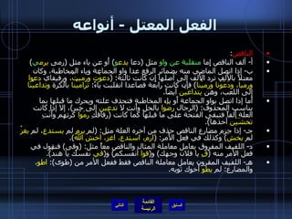 الفعل المعتل  -  أنواعه الناقص : أ -  ألف الناقص إِما  منقلبة عن واو  مثل  ( دعا  يدع و )  أَو عن ياء مثل  ( رمى  يرم ي ) ب -  إذا اتصل الماضي منه بضمائر الرفع عدا واو الجماعة وياء المخاطبة، وكان معتلاً بالأَلف ترد الأَلف إلى أصلها إِن كانت ثالثة : ( دعوْت ورميتُ،  ورفيقاي  دعوا ورميا، ودَعَوْنا ورميْنا )  فإن كانت رابعة فصاعدا انقلبت ياءً :  تراميْنا  بالكرة  وتداعيْنا  إلى اللعب، وهن  يتداعيْن  أيضاً . أَما إذا اتصل بواو الجماعة أَو ياء المخاطبة فتحذف علته ويحرك ما قبلها بما يناسب المحذوف : ( الرجال  رضُوا  بالحل وأَنتِ لا  تدعِين  إلى خير ) ، إلا إذا كانت العلة أَلفاً فتبقى الفتحة على ما قبلها كما كانت  ( رفاقكِ  رَمَوْا  كرتهم وأَنْتِ  تخشَيْن  أخذها ). جـ -  إذا جزم مضارع الناقص حذف من آخره العلة مثل : ( لم  يرمِ  لم  يستدعِ ، لم  يغزُ  لم  يخشَ )  وكذلك في فعل الأَمر : ( ارم، استدعِ، اغزُ، اخشَ الله ). د -  اللفيف المفروق يعامل معاملة المثال والناقص معاً مثل : ( وقى )  فنقول في فعل الأمر منه  ( قِ  يا فلان وجهك )  و ( قوا  أنفسكم )  و ( قي  نفسك يا هندُ ). هـ -  اللفيف المقرون يعامل معاملة الناقص فقط ففعل الأمر من  ( طوى ):  اطوِ ، والمضارع :  لم  يطوِ  أَخوك ثوبه . التالي 