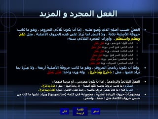 الفعل المجرد و المزيد الفعلُ حَسَبَ أصلِهِ الذي وُضِعَ عليه ، إمّا أنْ يكونَ ثُلاثَّي الحروفِ ، وهو ما كانت حروفُهُ الأصليةُ ثلاثةً  .  ولا اعتبار لما يُزادُ على هذه الحروفِ الأصليةِ  .  مثل  عَلِمَ ويَعْلَمَ واسْتَعْلَمَ   .  وأوزان المجرد الثلاثي ستة : الباب الأول :  فتح ضم ، وزنه  فَعَل يَفْعُل   الباب الثاني :  فتح كسر ، وزنه  فَعَل يَفْعِل   الباب الثالث :  فتحتان ، وزنه  فعَل يَفْعَل   الباب الرابع :  كسر فتح ، وزنه  فَعِل يفعَل   الباب الخامس :  ضمٌّ ضم ، وزنه  فَعُل يفْعُل   الباب السادس :  كسرتان ، وزنه  فعِل يفْعِل     وإمّا أن يكونَ رْباعيَّ الحروفِ ، وهو ما كانت حروفُهُ الأصليةُ أربعةً ، ولا عِبْرَةً بما يُزاد عليها ، مثل  :  دَحْرَجَ ويُدَحْرِجُ  .    وله وزن واحد :   فَعْلَل يُفَعْلِل   الفعلُ الثلاثيُّ والرباعيُّ ، إما أنْ يكونا مجردين ، أو مزيداً فيهما  : المجّردُ   :  ما كانت حروفُ ماضيه كُلُّها أصليةً – لا زيادةَ فيها – مثل  :  عَادَ ودَحْرَجَ  .   المزيدُ  فيه  :  ما كانَ بعضُ حروفِ ماضيهِ ، زائدةً على الأصلِ  .  مثل :  أعادَ ويتدحرجُ  .    ومعلومٌ أنَّ حروفَ الزيادةِ عَشْرَةٌ ، مجموعةً في كلمة  ( سألتمونيها )  ويُزاد عليها ما كان من جنسِ حروفِ الكلمةِ مثل  :  صَعَّد ، واصْفَرَّ  .  التالي 