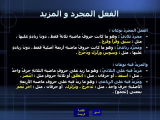 الفعل المجرد و المزيد الفعلُ المجردَ نوعان  :  مجردٌ ثلاثيٌّ   :  وهو ما كانت حروفُ ماضيه ثلاثةً فقط ، دونَ زيادةٍ عليها ، مثل  :  سَبَقَ وقَرَأَ وفَرِحَ   .  ومُجَرّدٌ رباعيٌّ   :  وهو ما كانت حروفُ ماضيه أربعةً أصليةً فقط ، دونَ زيادةٍ عليها ، مثل  :  وَسْوسَ وزَلْزَلَ ودَحْرَجَ   .  والمزيدُ فيه نوعان  :  مَزيدٌ فيه على الثلاثيِّ   :  وهو ما زِيد على حروفِ ماضيه الثلاثةِ حرفٌ واحدٌ ، مثل  :  أسعَدَ  ، أو حرفان ، مثل  :  انْطَلَقَ  أو ثلاثةُ حروفٍ مثل  :  انْتَصَرَ   .  ومَزيدٌ فيه على الرباعي   :  وهو ما زِيدَ فيه على حروفِ ماضيه الأربعةِ الأصليةِ حرفٌ واحدٌ ، مثل  :  تَدَحّرَجَ ، وتَزَلْزَلَ .   أو حرفان ، مثل  :  احْرَ   نْجَمَ  بمعنى  ( تَجَمّعَ ) . 