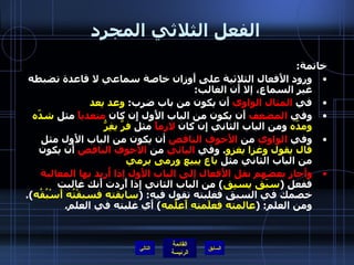 الفعل الثلاثي المجرد خاتمة : ورود الأَفعال الثلاثية على أَوزان خاصة سماعي لا قاعدة تضبطه غير السماع، إلا أَن الغالب : في  المثال الواوي  أَن يكون من باب ضرب :  وعد يعد وفي  المضعف  أَن يكون من الباب الأَول إِن كان  متعدياً  مثل  شدّه ومدّه  ومن الباب الثاني إِن كان  لازماً  مثل  فرَّ يفِرُّ وفي  الواوي  من  الأَجوف الناقص  أن يكون من الباب الأَول مثل  قال يقول وغزا يغزو .  وفي  اليائي  من  الأَجوف الناقص  أَن يكون من الباب الثاني مثل  باع يبيع ورمى يرمي  وأَجاز بعضهم نقل الأَفعال إلى الباب الأَول إذا أُريد بها المغالبة  ففعل  ( سبَق يسبِق )  من الباب الثاني إِذا أًردت أَنك غالبت خصمك في السبق فغلبته تقول فيه : ( سابقته فسبقْتُه أَسْبُقُه ).  ومن العلم : ( عالمته فعلَمته أَعلُمه )  أَي غلبته في العلم . التالي 