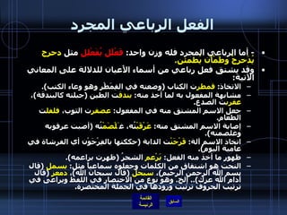 الفعل الرباعي المجرد -  أما الرباعي المجرد فله وزن واحد :  فَعْلَل يُفَعْلِل  مثل  دحرج يُدَحرجُ وطَمْأَن يُطمئن . وقد يشتق فعل رباعي من أسماء الأَعيان للدلالة على المعاني الآتية : الاتخاذ :  قمطر ت الكتاب  ( وضعته في القِمَطْر وهو وعاء الكتب ). مشابهة المفعول به لما أخذ منه :  بندق ت الطين  ( جبلته كالبندقة ) ،  عقرب ت الصدغ . جعل الاسم المشتق منه في المفعول :  عصفر ت الثوب،  فلفل ت الطعام . إصابة الاسم المشتق منه :  عَرْقَبْ تُه، غ َلْصَمْ تُه  ( أصبت عرقوبه وغلصمته ). اتخاذ الاسم آلة :  فَرْجَنْ ت الدابة  ( حككتها بالفِرْجَوْن أي الفرشاة في عامية اليوم ). ظهور ما أخذ منه الفعل :  بَرْعم  الشجرُ  ( ظهرت براعمه ). النحت هو اشتقاق من الكلمات وجعلوه سماعياً مثل :  بسمل   ( قال بسم الله الرحمن الرحيم ) ،  سبحل   ( قال سبحان الله ) ،  دمعز   ( قال أدام الله عزك )..  إلخ .  وهو نوع من الاختصار في اللفظ ويراعى في ترتيب الحروف ترتيب ورودها في الجملة المختصرة . 