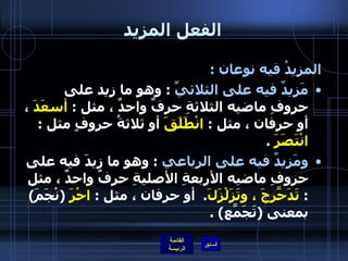 الفعل المزيد المزيدُ فيه نوعان  :  مَزيدٌ فيه على الثلاثيِّ   :  وهو ما زِيد على حروفِ ماضيه الثلاثةِ حرفٌ واحدٌ ، مثل  :  أسعَدَ  ، أو حرفان ، مثل  :  انْطَلَقَ  أو ثلاثةُ حروفٍ مثل  :  انْتَصَرَ   .  ومَزيدٌ فيه على الرباعي   :  وهو ما زِيدَ فيه على حروفِ ماضيه الأربعةِ الأصليةِ حرفٌ واحدٌ ، مثل  :  تَدَحّرَجَ ، وتَزَلْزَلَ .   أو حرفان ، مثل  :  احْرَ   ( نْجَمَ )  بمعنى  ( تَجَمّعَ ) . 