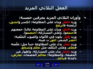 الفعل الثلاثي المزيد وأَوزان الثلاثي المزيد بحرفين خمسة : وزن  انْفَعَل  ويدل على المطاوعة :  انكسر و انشق ، أَزعجته ف انزعج وزن  افْتَعَل  ويدل على المطاوعة غالباً :  جمعتهم ف اجتمع وا، وعلى المشاركة :  اختصم وا . وزن  افْعَلَّ  يكون في الأَلوان والعيوب الخَلْقية :  اخضرَّ  الشجر،  اعْوُرّ َت عينه . وزن  تفعَّلَ  يدل على المطاوعة حيناً مثل :  علَّمته ف تعلَّم ، وعلى التكلف مثل  تحلَّم  و تشجَّع . وزن  تفاعل  يدل على المشاركة، وإظهار غير الحقيقة، والمطاوعة :  تحاكم  الخصمان،  تمارض ، باعدته ف تباعد . التالي 