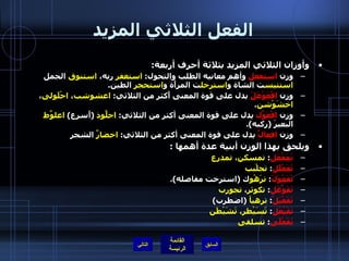 الفعل الثلاثي المزيد وأوزان الثلاثي المزيد بثلاثة أحرف أربعة : وزن  استفعل  وأهم معانيه الطلب والتحول :  استغفر  ربه،  استنوق  الجمل  استتيس ت الشاة و استرجل ت المرأَة و استحجر  الطين . وزن  افْعَوْعَلَ  يدل على قوة المعنى أَكثر من الثلاثي :  اعشوشب ،  احْلَولى ،  اخشَوْشن . وزن  افْعَوَّل  يدل على قوة المعنى أكثر من الثلاثي :  اجلَّوذ   ( أَسرع )  اعلوَّط  البعيرَ  ( ركبه ). وزن  افعالَّ  يدل على قوة المعنى أكثر من الثلاثي :  اخضارَّ  الشجر ويلحق بهذا الوزن أبنية عدة أهمها  :  تَمَفْعَل :  تمسكن، تمدرع تَفَعْلَل :  تجلْبب تَفَعْوَلَ :  ترَهْو ك  ( استرخت مفاصله ). تَفَوْعَل :  تكوثر ،  تجورب   تَفَعْيَلَ :  ترهيأ   ( اضطرب )  تَفَيْعَل :  تَسَيْطر، تَشَيْطَن تَفَعْلَى :  تسلقى   التالي 