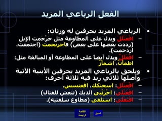 الفعل الرباعي المزيد الرباعي المزيد بحرفين له وزنان : افْعَنْلَلَ  ويدل على المطاوعة مثل حَرْجَمت الإِبل  ( رددت بعضها على بعض )  ف احرنجمت   ( اجتمعت، ازدحمت ). افْعَلَلَّ  ويدل أيضاً على المطاوعة أَو المبالغة مثل :  اطمأَنَّ ،  اشمأَزَّ ويلحق بالرباعي المزيد بحرفين الأبنية الآتية وأصلها ثلاثي زيد فيه ثلاثة أحرف : افْعَنْلَل :  اسحنكك ،  اقعنسس . افْعَنْلَى :  احْزَنْبى  الديك  ( تنفش للقتال ) افْتَعْلَى :  استلقى   ( مطاوع سلقتيه ). 