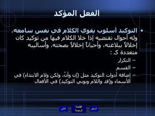 الفعل المؤكد التوكيد أسلوب يقوي الكلام في نفس سامعه ، وله أحوال تقتضيه إذا خلا الكلام فيها من توكيد كان إخلالاً ببلاغته، وأحياناً إخلالاً بصحته .  وأساليبه متعددة كـ  : التكرار  القسم  إضافة أدوات التوكيد مثل  ( إن وأنّ، ولكن ولام الابتداء )  في الأسماء و ( قد واللام ونوني التوكيد )  في الأفعال التالي 