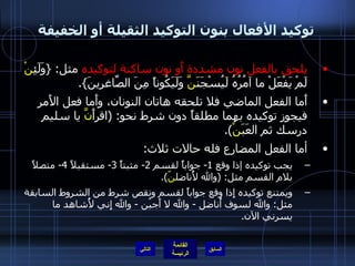 توكيد الأفعال بنون التوكيد الثقيلة أو الخفيفة يلحق بالفعل نون مشددة أَو نون ساكنة لتوكيده  مثل : { وَلَئِ نْ  لَمْ يَفْعَلْ ما آمُرُهُ لَيُسْجَنَ نَّ  وَلَيَكُوناً مِنَ الصّاغِرِينَ }. أَما الفعل الماضي فلا تلحقه هاتان النونان، وأَما فعل الأَمر فيجوز توكيده بهما مطلقاً دون شرط نحو : ( اقرأَ نَّ  يا سليم درسك ثم العَبَ نْ ). أما الفعل المضارع فله حالات ثلاث : يجب توكيده إذا وقع  1-  جواباً لقسم  2-  مثبتاً  3-  مستقبلاً  4-  متصلاً بلام القسم مثل : ( والله لأُناضل نّ ). ويمتنع توكيده إِذا وقع جواباً لقسم ونقص شرط من الشروط السابقة مثل :  والله لسوف أُناضل  -  والله لا أَجبُن  -  والله إِني لأُشاهد ما يسرني الآن . التالي 