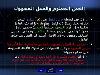 الفعل المعلوم والفعل المجهول إذا ذكر في الجملة  فاعل الفعل  مثل  ( قرأَ   سليمُ  الدرسَ، ويقرؤه رفيقه غداً )  كان الفعل معلوماً، وإذا لم يكن الفاعل مذكوراً مثل  ( قُرِئ   الدرسُ ، وسيُقرأُ  الدرسُ )  سمي الفعل مجهولاً وسمي المرفوع بعده  نائب فاعل ، وهو في المثالين السابقين مفعول به في الأصل، أُسند إليه الفعل بعد حذف الفاعل . أ -  يختص بناءُ الفعل للمجهول بالماضي والمضارع، أما الأَمر فلا يبنى للمجهول ، وإليك التغييرات التي تعتري الأَفعال المعلومة حين تصاغ مجهولة : 1-  أما  الماضي   فيكسر ما قبل آخره ويضم كل متحرك قبله ، وأَما  المضارع فيضم أَوله ويفتح ما قبل آخره .  أَما الأَلف التي قبل الحرف الأخير فتقلب ياءً في الماضي، وأَلفاً في المضارع . التالي 