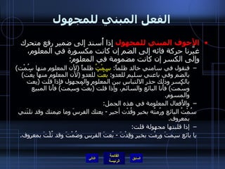 الفعل المبني للمجهول الأَجوف المبني للمجهول  إِذا أُسند إلى ضمير رفع متحرك غيَّرنا حركة فائه إلى الضم إن كانت مكسورة في المعلوم، وإلى الكسر إن كانت مضمومة في المعلوم : فنقول في سامني خالد ظلماً :  سِمْتُ  ظلماً  ( لأن المعلوم منها سُمْت )  بالضم وفي باعني سليم للعدو :  بُعْتُ  للعدو  ( لأن المعلوم منها بِعْت )  بالكسر وذلك حذر الالتباس بين المعلوم والمجهول فإِذا قلت  ( بِعت وسُمت )  فأَنا البائع والسائم، وإذا قلت  ( بُعْتُ وسِمت )  فأَنا المبيع والمسوم . والأَفعال المعلومة في هذه الجمل : سُمْتُ البائع ورُمتُه بخير وقُدْت أجير  -  بِعتك الفرسَ وما ضِمتك وقد نلتَني بمعروف . إذا قلبتها مجهولة قلت : يا بائع سِمتَ ورِمْت بخير وقِدْتَ  -  بُعتَ الفرس وضُمْتَ وقد نُلْتَ بمعروف . التالي 