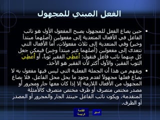 الفعل المبني للمجهول حين يصاغ الفعل للمجهول يصبح المفعول الأول هو نائب الفاعل في الأَفعال المتعدية إِلى مفعولين  ( أَصلهما مبتدأ وخبر )  وفي المتعدية إلى ثلاث مفعولات، أَما الأَفعال التي تتعدى إلى مفعولين  ( أصلهما غير مبتدأ وخبر )  فيمكن جعل كل منهما نائب فاعل فتقول :  أُعْطِيَ  الفقيرُ ثوباً، أَو  أُعْطِيَ  الثوبُ الفقيرَ، والأَول أَكثر لأَن الفقير هو الآخذ . ويفهم من هذا أَن الجملة الفعلية التي ليس فيها مفعول به لا يصاغ فعلها مجهولاً لعدم وجود ما يحل محل الفاعل، فلا يصاغ المجهول من الأفعال اللازمة إلا إذا كان معها جار ومجرور أَو مصدر مختص متصرف أو ظرف مختص متصرف كالأمثلة المتقدمة، ويكون نائب الفاعل حينئذ الجار والمجرور أو المصدر أو الظرف . 