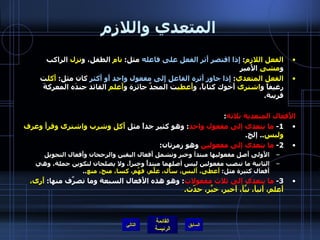 المتعدي واللازم الفعل اللازم :  إِذا اقتصر أَثر الفعل على فاعله  مثل :  نام  الطفل، و نزل  الراكب و مشى  الأَمير الفعل المتعدي :  إِذا جاوز أَثره الفاعل إِلى مفعول واحد أَو أَكثر  كان مثل :  أَكل ت رغيفاً و اشترى  أَخوك كتاباً، و أَعطي ت المجدَّ جائزة و أَعلم  القائد جندَه المعركةَ قريبة . الأَفعال المتعدية ثلاثة : 1-  ما يتعدى إلى مفعول واحد :  وهو كثير جداً مثل  أَكل وشرب واشترى وقرأَ وعرف ولبس ..  إلخ . 2-  ما يتعدى إلى مفعولين  وهو زمرتان : الأَولى أَصل مفعوليها مبتدأ وخبر وتشمل أَفعال اليقين والرجحان وأَفعال التحويل  الثانية ما تنصب مفعولين ليس أصلهما مبتدأً وخبراً، ولا يصلحان لتكوين جملة، وهي أَفعال كثيرة مثل :  أَعطى، أَلبس، سأَل، علَّم، فهَّم، كسا، منح، منع .. 3-  ما يتعدى إلى ثلاث مفعولات :  وهو هذه الأَفعال السبعة وما تصرَّف منها :  أَرى، أَعلم، أَنبأَ، نبَّأَ، أَخبر، خبَّر، حدّث .  التالي 