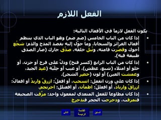 الفعل اللازم يكون الفعل لازماً في الأَفعال التالية : إذا كان من الباب الخامس  ( ضم ضم )  وهو الباب الذي ينتظم أَفعال الغرائز والسجايا، وما حوِّل إِليه بقصد المدح والذم :  شجُع  أَخوك و قصُر ت قامته، و نُبل  خلقُه،  صدُق  جارك  ( صار الصدق طبيعة فيه ). إذا كان من الباب الرابع  ( كسر فتح )  ودلَّ على فرح أو حزن، أَو خلو أو امتلاء  ( شبع، عطش ) ، أَو عيب أَو حِلْيَة  ( غيِد  الجيد، و عمشت  العين )  أَو لون  ( خضِر  الشجر ). إِذا كان على وزن انفعل :  انسحب ، أَو افعلَّ :  ازرقَّ واربدَّ  أَو افعالّ :  ازراقَّ واربادّ ، أَو افعللَّ :  اطمأَن ، أَو افعنلل :  احرنجم . إِذا كان مطاوعاً للفعل المتعدي لمفعول واحد :  مزَّق ت الصحيفة ف تمزق ت، و دحرج ت الحجر ف تدحرج التالي 