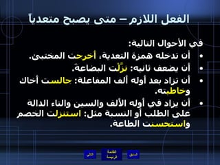 الفعل اللازم – متى يصبح متعدياً في الأحوال التالية : أن تدخله همزة التعدية،  أَخرج ت المختبئ . أَن يضعف ثانيه :  نزَّلْ ت البضاعةَ . أَن تزاد بعد أَوله أَلف المفاعلة :  جالس ت أَخاك و خاطب ته . أَن يزاد في أَوله الأَلف والسين والتاء الدالة على الطلب أَو النسبة مثل :  استنزل ت الخصم و استحسن ت الطاعة . التالي 