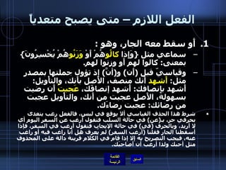 الفعل اللازم – متى يصبح متعدياً أَو سقط معه الجار، وهو  : سماعي مثل  { وَإِذا  كالُو هُمْ أَوْ  وَزَنُو هُمْ يُخْسِرُونَ }  بمعنى :  كالوا لهم أَو وزنوا لهم . وقياسيّ قبل  ( أَن )  و ( أنَّ )  إذ تؤول جملتها بمصدر مثل :  أَشهد  أَنك منصف، الأَصل بأَنك، والتأْويل :  أَشهد بإِنصافك :  أَشهد إنصافَك،  عَجبتُ  أَن رضيت بسهولة، الأَصل عجبت من أَنك، والتأْويل عجبت من رضائك :  عجبت رضاءَك . شرط هذا الحذف القياسي ألا يوقع في لبس، فالفعل رغب يتعدى بحرفي جر، بـ ( عن )  في حالة السلب فتقول أرغب عن السفر اليوم أي لا أريد، وبالحرف  ( في )  في حالة الإيجاب فتقول أرغب في السفر، فإذا أسقطنا الجار فقلنا  ( أرغب السفر )  لم يُعرف هل أنا راغب فيه أو راغب عنه، فيجب التصريح به إلا إذا قام في الكلام قرينة دالة على المحذوف مثل أحبك ولذا أرغب أن أصاحبَك . 