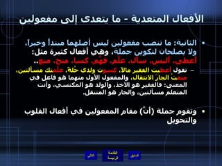 الأَفعال المتعدية  -  ما يتعدى إلى مفعولين  الثانية :  ما تنصب مفعولين ليس أصلهما مبتدأً وخبراً، ولا يصلحان لتكوين جملة ، وهي أَفعال كثيرة مثل :  أَعطى، أَلبس، سأَل، علَّم، فهَّم، كسا، منح، منع .. تقول  أَعط يت الفقير مالاً،  كسو ت ولدي حُلةً،  علَّم تك مسأَلتين،  منع تُ الجارَ الانتقال،  والمفعول الأول منهما هو فاعل في المعنى :  فالفقير هو الآخذ، والولد هو المكتسي، وأنت المتعلم مسألتين، والجار هو المتنقل . وتقوم جملة  ( أَنَّ )  مقام المفعولين في أَفعال القلوب والتحويل التالي 
