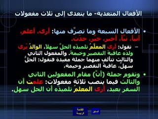 الأَفعال المتعدية -  ما يتعدى إلى ثلاث مفعولات الأَفعال السبعة وما تصرَّف منها :  أَرى، أَعلم، أَنبأَ، نبَّأَ، أَخبر، خبَّر، حدّث . تقول :  أَرى   المعلَّمُ   تلميذَه الحلَّ سهلاً ،  الوالدُ   يُري   ولدَه عاقبةَ التقصير وخيمةً .  والمفعول الثاني والثالث تتأَلف منهما جملة مفيدة فتقول :  الحلُّ سهلٌ، عاقبةُ التقصير وخيمة، وتقوم جملة  ( أَنَّ )  مقام المفعولين الثاني والثالث  فيما ينصب ثلاثة مفعولات :  علم ت   أَن السفر بعيد ،  أَرى   المعلمُ   تلميذَه أَن الحل سهل . 