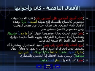 الأَفعال الناقصة  -  كان وأخواتها ( كان، أَصبح، أَضحى، ظل، أَمسى، بات )  تقيد الحدث بوقت مخصوص كالصباح والمساء إلخ تقول :  أَصبح تُ   بارئاً .  وهذه الأَفعال تامة التصرف .  وقد تعرى أَحياناً عن معنى التوقيت بزمن مخصوص فتصبح بمعنى صار . ( دام )  تقيد الحدث بحالة مخصوصة تقول :  أَقرأ  ما دم تُ   نشيطاً ، وتتقدمها  ( ما )  المصدرية الظرفية، وتؤول دائماً ب ( مدة دوام ) ، وليس لهذا الفعل إِلا صيغة الماضي . ( برح، انفك، زال، فتئ، رام، ونى )  تفيد الاستمرار .  ويشترط أَن يتقدمها نفي  ( بحرف أَو اسم أَو فعل أَو نهي أَو دعاءٍ ) ، تقول : ( ما زال  أَخوك   غاضباً ، لا تفتأ  ذاكراً   عهدك ،  أَنا  غير بارح  مجاهداً ).  وليس لهذه الأَفعال إلا الماضي والمضارع . ( صار )  تفيد التحول :  صار  الماءُ   جليداً . التالي 