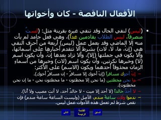 الأَفعال الناقصة  -  كان وأخواتها ( ليس )  لنفي الحال وقد تنفي غيره بقرينة مثل : ( لس تُ   منصرفاً ،  ليس   الطلاب   بقادمين  غداً ) ، وهي فعل جامد لم يأْت منه إلا الماضي وقد يعمل عمل  ( ليس )  أَربعة من أَحرف النفي هي  ( إِنْ، ما، لا، لات )  بشرط أَلا تتقدم أَخبارها على أَسمائها، وأَلا يكون في جملتها  ( إِلا ) ، وأَلا تزاد بعدها إِنْ، وأَن يكون اسم  ( لا )  وخبرها نكرتين، وأَن يكون اسم  ( لات )  وخبرها من أَسماءِ الزمان محذوفاً أَحدهما ويكون  ( الاسم )  على الأَكثر : إِنْ   أَخو ك  مسافراً   ( إِنْ أَخوك إِلا مسافرٌ  -  إن مسافرٌ أَخوك ). ما   نحن   مخطئين   ( ما نحن إلا مخطئون  -  ما مخطئون نحن  -  ما إن نحن مخطئون ). لا   أَحدٌ   خالداً   ( لا أَحد إِلا ميت  -  لا خالدٌ أَحد، لا أَنت مصيب ولا أًنا ). ندموا  ولات   ساعةً  مندم ، الأَصل  ( وليست الساعةُ ساعةَ مندم )  فإِن نقص شرط لم تعمل هذه الأدوات عمل ليس . التالي 