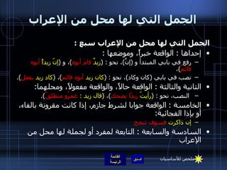 الجمل التي لها محل من الإعراب الجمل التي لها محل من الإعراب سبع  :  إحداها  :  الواقعة خبراً، وموضعها  : رفع في بابي المبتدأ و  ( إنَّ ) ، نحو  : ( زيدٌ  قامَ أبوه ) ، و  ( إنّ زيداً  أبوه قائمٌ ) ،  نصب في بابي  ( كان وكاد ) ، نحو  : ( كان زيد  أبوه قائم ) ،  ( كاد زيد  يفعل ).  الثانية والثالثة  :  الواقعة حالاً، والواقعة مفعولاً، ومحلهما : النصب، نحو  : ( رأيتُ  زيدًا يضحك ) ،  ( قال زيد  :  عمرُو منطلقٌ ).  الخامسة  :  الواقعة جوابا لشرط جازم، إذا كانت مقرونة بالفاء، أو بإذا الفجائية : إن ذاكرت  فسوف تنجح السادسة والسابعة  :  التابعة لمفرد أو لجملة لها محل من الإعراب ملخص للأساسيات 