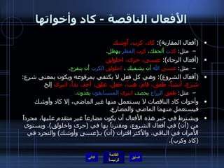 الأَفعال الناقصة  -  كاد وأخواتها ( أَفعال المقاربة ):  كاد، كرب، أَوشك مثل :  كد ت   أَلحقك ،  كرب   المطر   يهطل . ( أفعال الرجاء ):  عسى، حرى، اخلولق مثل :  عسى   الله   أن يشفيك  ،  اخلولق   الكرب   أَن ينفرج . ( أَفعال الشروع ):  وهي كل فعل لا يكتفي بمرفوعه ويكون بمعنى شرع :  شرع، أَنشأً، طفق، قام، هبَّ، جعل، علِق، أَخذ، بدأَ، انبرى  إلخ مثل :  طفق   الزراع   يحصد ،  انبرى   المتسابقون   يعْدون . وأخوات كاد الناقصات لا يستعمل منها غير الماضي، إلا كاد وأَوشك فيستعمل منهما الماضي والمضارع . ويشترط في خبر هذه الأفعال أَن يكون مضارعاً غير متقدم عليها، مجرداً من  ( أَن )  في أَفعال الشروع، ومقترناً بها في  ( حرى واخلولق ).  ويستوي الأَمران في الباقي، والأَكثر اقتران  ( أَنْ )  بـ ( عسى وأَوشك )  والتجرد في  ( كاد وكرب ). التالي 