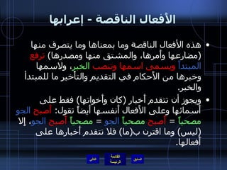 الأَفعال الناقصة  -  إعرابها هذه الأفعال الناقصة وما بمعناها وما يتصرف منها  ( مضارعها وأَمرها، والمشتق منها ومصدرها )  ترفع  المبتدأَ  ويسمى اسمها وتنصب  الخبر ، ولاسمها وخبرها من الأَحكام في التقديم والتأْخير ما للمبتدأ والخبر .  ويجوز أن تتقدم أَخبار  ( كان وأَخواتها )  فقط على أَسمائها وعلى الأَفعال أَنفسها أَيضاً تقول :  أَصبح   الجو   مصحياً   =  أَصبح   مصحياً   الجو   =  مصحياً   أَصبح   الجو ، إِلا  ( ليس )  وما اقترن ب ( ما )  فلا تتقدم أَخبارها على أَفعالها . التالي 