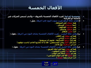 الأفعال الخمسة خصوصية إعرابها   : تُعرب الأفعال الخمسة بالحروف – والتي تُسمى الحركات غير الأصلية أو الفرعية  أ )  ففي حالة الرفع تُعرب بثبوت النون في آخرها   .  مثل  :  هما  يعملان  في الصحافةِ  .  أنتما  تستعدان  للسباقِ  .  هم  يُحددون  أهدافَهَم  .  أنتم  تعرفون  واجبَكم  .  أنتِ  تحبين  النظامَ   ب )  وفي حالة النصب ، تُعرب الأفعال الخمسة بحذف النون من آخرها  ، نقول  :  هما لن  يتوقفا  عن الكلام  .  أنتما لن  تخدعا  الزبائن  .  هم كي  يربحوا  المسابقة ، عليهم أن يستعدوا  .  أنتم كي  تنالوا  رضى المستمعين ، فلا بدَّ أن تختاروا أغاني تُناسب ذوقهم  ! أنتِ لن  تُسافري  يومَ الأحد  .  جـ )  وفي حالة الجزم تُعرب الأفعال الخمسة بحذف النون من آخرها  .  نقول  :  هما لم  يوفرا  جهداً في إنقاذ الفريق  .  أنتما لما  تُعِدَّا  التقريرَ المطلوبَ  .  هم لم  يراعوا  الدقةَ في الوقتٍ  .  أنتم  لتتقوا  اللهُ في أموالِ المودعين  ! أنتِ خَرَجْتِ ولما  تعودي   !  