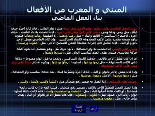 المبني و المعرب من الأفعال بناء الفعل الماضي يُبنى الفعلُ الماضي على الفَتْحِ ، وهو الأصلُ في بنائه  مثل  :  عادَ الغائبُ  .  فإنْ كانَ آخِرُهُ حرفَ عِلَّةٍ ، مثل رمى ودعا وبنى ،  بُنيَ على فتحٍ مُقَّدرٍ على آخرهِ   .  فإنْ اتصلت به تاءُ التأنيث ، حُذِفَ آخرُهُ ، لاجتماعِ الساكنين – الألف والتاء – مثل  رَمَتْ ودَعَتْ  ، إذ أصلهما   رماْتْ ودعاْتْ  فيكونُ بناؤه بفتحةٍ مقدرة على الألفِ المحذوفةِ لالتقاءِ الساكنين .    وإنْ كانَ الماضي معتلَ الآخِرِ بالواو أو الياء ، فإنه يُعامل في إعرابه معاملةَ الفعلِ الصحيحِ الآخِرِ ، مثل  :  عَفَوْتُ ورَضِيْتُ   .  ويُبنى على الضَّمِ  ، إن اتصلت به واو الجماعة ، لأنها حرفُ مَدٍ ، وهو يقتضي أن يكونَ قبلَهُ حركةٌ تُجانِسُهُ، فَيُبنى على الضَّمِ ليُناسِبَ الواو  .  مثل  :  شربوا ولعبوا   .    أما إنْ كانَ مُعْتَلَّ الآخِرِ بالألف ، حُذِفَتْ لالتقاءِ الساكنين ، وبَقِيَ ما قبلَ الواو مفتوحاً – دلالةً على الألِفِ المحذوفةِ – مثل  رَمَوا ودَعَوْا  ، أصلهما  :  رماْوْا ودعاوْا   .  ويكون عندئذٍ  مبنياً على ضم مقدر على الألف المحذوفة  .  وإذا كان معتل الآخر بالواو أو الياء ، حُذِفَ آخِرُهُ وضُمَّ ما قبله ، بعد حذفه ليناسب واو الجماعة  .  مثل  :  دَعْوا ورَضُوا  ، الأصل  دُعووا ، ورضيوا   .    ويبُني على السكون  ، إذا اتصلَ به ضمير رَفْعٍ مُتَحَرِّكٍ مثل  :  كَتَبْتُّ وَكَتَبْتِ وكتبْنا ، وكَتَبْنَ   .  وإذا اتصلَ الفعلُ المُعْتَلُّ الآخِرِ بالألفِ ، بضميرِ رَفْعٍ مُتَحَرِكٍ ، قُلِبَتْ أَلِفُهُ ياءً إن كانت رابعةً فصاعداً ، أو كانت ثالثةً أَصْلُها الياءُ ، مثل  :  أعطيتُ و استحييتُ وأتيْتُ   .  فإنْ كانت ثالثةً أصلُها الواو ، رُدَّتْ إلى أصلِها .  مثل  :  دَعَوْتُ ، وَشَكوْتُ   .  فإن كانَ معتلَ الآخِرِ بالواوِ  أو الياءِ ، بقيَ على حالِهِ ، مثل  :  عَفَوْتُ وَرَضيْتُ   .   