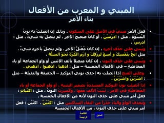 المبني و المعرب من الأفعال بناء الأمر فعلُ الأمرِ  مبنيٌ في الأصلِ على السكون   .  وذلك إن اتصلتْ به نونُ النِّسْوَةِ ، مثل  :  ادرُسْنَ  ، أو كانً صحيحَ الآخِرِ ، لم يتصلْ به شيءٌ ، مثل  :  ادرس ْ  . ويُبنى على حَذْفِ آخِرِه  ، إن كانَ مُعْتَلُّ الآخِرِ  .  ولم يتصلْ بآخِرِهِ شيءٌ  .  مثل  انجُ بِنَفْسِكَ و أسعَ لرِزْقِكَ و ارْمِ الكُرَةَ نَحْوَ السلّةِ   .  ويُبنى على حَذْفِ النون  ، إن كانَ متصلاً بألفِ الاثنين أو واو الجماعة أو ياء المخاطبةِ – في الأفعال الخمسة – مثل  :  اذهبا ، اذهبوا ، اذهبي  .     وعلى الفتح  إذا اتصلت به إحدى نوني التوكيدِ – الخفيفةِ والثقيلةِ – مثل  :  اشْرَبَنْ واشْرَبَنَّ  .      إذا اتصلت نونُ التوكيدِ المشددةُ بضميرِ التثنيةِ ، أو واو الجماعةِ أو ياءِ المُخاطَبَةِ في الأمرِ ، ثَبَتَتْ الألفُ مَعَها  .  وَكُسِرَتْ  النونُ ، مثل  :  اكتُبانِ  :  فعل أمر مبني على حذف النون لأنه من الأفعالِ الخمسة  .  وتُحذفُ الواوُ والياءُ حَذَراً من التقاءِ الساكنين  مثل  :   اكتُبُنَّ  .  اكتُبُن  :  فعل أمر مبني على حذف النون ، من الأفعال الخمسة 