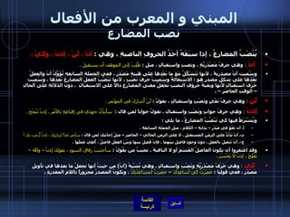 المبني و المعرب من الأفعال نصب المضارع يُنْصَبُ المضارِعُ ، إذا سبَقَهُ أحَدُ الحروفِ الناصبةِ ، وهي  :  أنْ ، لَنْ ، إذنْ ، وكَيْ  . أنْ  :  وهي حرفُ مَصْدَرِيَّةٍ ، ونصبٍ واستقبالٍ ، مثل  :   طُلِبَ إلى الموظف أن يستقيلَ   .    وسُميت أنْ مصدريةً ، لأنها تَتَشَكَّلُ مَعَ ما بَعْدها على هَيئةِ مَصْدَرٍ ، ففي الجملةِ السابقةِ تُؤَوَّلُ أنْ والفعلُ بَعْدَها على شكلِ مصدرٍ هو  :  الاستقالةُ وسُميتْ حرفَ نَصْبٍ ، لأنها تَنْصُبُ الفعلَ المضارِعَ بَعدَها  .  وسُميت حَرْفَ استقبالٍ لأنها وبقيةُ حروفِ النصبِ تَجْعَلُ معنى المضارِعِ دالاً على الاستقبالِ   .  دونَ الدلالةِ على الحالِ – الوقتِ الحاضرِ –  .  لَنْ   :   وهي حرفُ نَفْيٍ ونَصْبٍ واستقبالٍ ، نقولُ  :  لَنْ أُشارِكَ في المؤتَمرِ  .   إذنْ  :   وهي حرفُ جوابٍ ونَصْبِ واستقبال  .  تقولُ جواباً لمن قال  :  سأَبذُلُ جهدي في إقناعِهِ بالأَمْرِ  .  إذنْ تَنْجَحَ  .  ويُشْتَرَطُ فيها كي تَنْصُبُ المضارِعُ ، ما يلي  :  أ .  أن تَقَعَ في صَدْرِ – بدايةِ – الكلامِ ، مثلِ الجملةِ السابقةِ  .  ب .  أنْ تَدُلََّ على الزمَنِ المستقبلِ ، لا على الزمنِ الحالي – الحاضرِ – مثلُ إجابَتِكَ لمن قالَ  :  سآتي غداً لزيارتِكَ ، إذنْ أُرَحِب بِكَ  ! ج -.  أنْ تَتَصِلَ بالفعلِ ، دونَ وجودِ فاصلٍ بينَهما ، فإنْ فُصِلَ بينها وبيْنَ الفِعْلِ فاصلٌ ، أُلغِيَ عَمَلُها  .  وقد اغتفروا أن يكونَ الفاصِلُ القَسَمَ أو لا النافيةَ  .  تجيبُ منَ يقُولُ  :  سأجتنبَ رفاقَ السوءِ ، بقولِكَ إذنْ – والله – تُفْلِحَ ، إذنْ لا تَخْسَرَ  .    كي   :   وهي حَرْفُ مَصْدَريَّةٍ ونَصْبِ واستقبالٍ  .  وهي تُشْبِهُ  ( أنْ )  من حيثُ أنها تجعلُ ما بعدها في تأويلِ مَصْدَرٍ  .  ففي قولِنا  :  حَضَرْتُ كي أساعِدَك  =  حضرتُ لمساعَدَتِكَ   .  ويكونُ المصدرُ مجروراً باللامِ المقدرةِ  . 